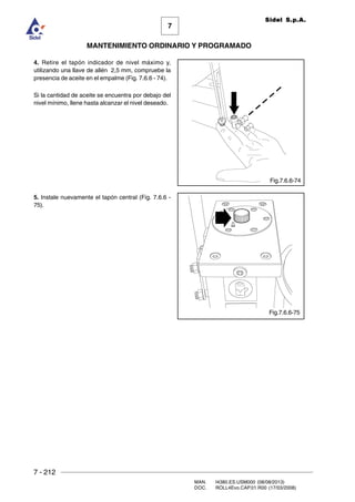7 - 212
MAN. I4380.ES.USM000 (08/08/2013)
DOC. ROLL4Evo.CAP.01.R00 (17/03/2008)
7
MANTENIMIENTO ORDINARIO Y PROGRAMADO
Sidel S.p.A.
4. Retire el tapón indicador de nivel máximo y,
utilizando una llave de allén 2,5 mm, compruebe la
presencia de aceite en el empalme (Fig. 7.6.6 - 74).
Si la cantidad de aceite se encuentra por debajo del
nivel mínimo, llene hasta alcanzar el nivel deseado.
5. Instale nuevamente el tapón central (Fig. 7.6.6 -
75).
Fig.7.6.6-74
Fig.7.6.6-75
 