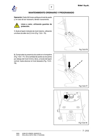 7 - 213
7
MANTENIMIENTO ORDINARIO Y PROGRAMADO
MAN. I4380.ES.USM000 (08/08/2013)
DOC. ROLL4Evo.CAP.01.R00 (17/03/2008)
Sidel S.p.A.
Operación: Cada 240 horas verifique el nivel de aceite
y, en caso de ser necesario, llénelo nuevamente.
Llene a calor, utilizando guantes de
protección.
1. Quite el tapón indicado de nivel máximo, utilizando
una llave de allen de 2,5 mm (Fig. 7.6.6 - 76).
2. Compruebe la presencia de aceite en el empalme
(Fig. 7.6.6 - 77). Si la cantidad de aceite se encuentra
por debajo del nivel mínimo, llene, a través del tapón
central, hasta alcanzar el nivel deseado.(Fig. 7.6.6 -
78).
Fig.7.6.6-77
Fig.7.6.6-76
Fig.7.6.6-78
 