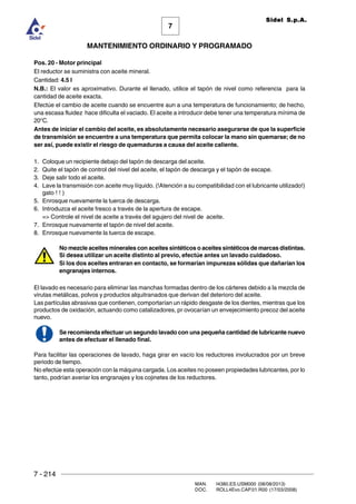 7 - 214
MAN. I4380.ES.USM000 (08/08/2013)
DOC. ROLL4Evo.CAP.01.R00 (17/03/2008)
7
MANTENIMIENTO ORDINARIO Y PROGRAMADO
Sidel S.p.A.
Pos. 20 - Motor principal
El reductor se suministra con aceite mineral.
Cantidad: 4.5 l
N.B.: El valor es aproximativo. Durante el llenado, utilice el tapón de nivel como referencia para la
cantidad de aceite exacta.
Efectúe el cambio de aceite cuando se encuentre aun a una temperatura de funcionamiento; de hecho,
una escasa fluidez hace dificulta el vaciado. El aceite a introducir debe tener una temperatura mínima de
20°C.
Antes de iniciar el cambio del aceite, es absolutamente necesario asegurarse de que la superficie
de transmisión se encuentre a una temperatura que permita colocar la mano sin quemarse; de no
ser así, puede existir el riesgo de quemaduras a causa del aceite caliente.
1. Coloque un recipiente debajo del tapón de descarga del aceite.
2. Quite el tapón de control del nivel del aceite, el tapón de descarga y el tapón de escape.
3. Deje salir todo el aceite.
4. Lave la transmisión con aceite muy líquido. (!Atención a su compatibilidad con el lubricante utilizado!)
gato ! ! )
5. Enrosque nuevamente la tuerca de descarga.
6. Introduzca el aceite fresco a través de la apertura de escape.
= Controle el nivel de aceite a través del agujero del nivel de aceite.
7. Enrosque nuevamente el tapón de nivel del aceite.
8. Enrosque nuevamente la tuerca de escape.
No mezcle aceites minerales con aceites sintéticos o aceites sintéticos de marcas distintas.
Si desea utilizar un aceite distinto al previo, efectúe antes un lavado cuidadoso.
Si los dos aceites entraran en contacto, se formarían impurezas sólidas que dañarían los
engranajes internos.
El lavado es necesario para eliminar las manchas formadas dentro de los cárteres debido a la mezcla de
virutas metálicas, polvos y productos alquitranados que derivan del deterioro del aceite.
Las partículas abrasivas que contienen, comportarían un rápido desgaste de los dientes, mientras que los
productos de oxidación, actuando como catalizadores, pr ovocarían un envejecimiento precoz del aceite
nuevo.
Se recomienda efectuar un segundo lavado con una pequeña cantidad de lubricante nuevo
antes de efectuar el llenado final.
Para facilitar las operaciones de lavado, haga girar en vacío los reductores involucrados por un breve
periodo de tiempo.
No efectúe esta operación con la máquina cargada. Los aceites no poseen propiedades lubricantes, por lo
tanto, podrían averiar los engranajes y los cojinetes de los reductores.
 