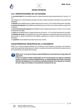 2 - 9
MAN. I4390.ES.USM000 (10/09/2013)
DOC. ROLL4Evo.CAP.01.R00 (17/03/2008)
DATOS TÉCNICOS
2
Sidel S.p.A.
2.3.5 ESPECIFICACIONES DE LOS ENVASES
La concentricidad de las botellas/envases no deberá desviarse del eje perpendicular por más de ±1,5
mm.
Las medidas de concentricidad que excedan este dato, pueden perjudicar la alineación y la precisión del
etiquetado.
El diámetro de la botella/envase no deberá desviarse por más de ± 0,5 mm de las dimensiones nominales.
El panel porta-etiqueta de la botella/envase deberá ser por lo menos 3 mm mayor respecto a la altura de
la etiqueta.
La altura del panel porta-etiqueta de la botella/envase no deberá desviarse por más de ± 0,5 mm de las
dimensiones nominales.
La altura de la botella/envase no deberá desviarse por más de ±1,5 mm de las dimensiones nominales.
El grafilado del fondo de la botella/envase de vidrio deberá ser lo suficientemente pronunciado como
para permitir un agarre consistente en los platillos y garantizar la rotación correcta durante la fase de
etiquetado.
La superficie de la botella/envase deberá estar seca y limpia.
CARACTERÍSTICAS ESPECÍFICAS DE LA PEGAMENTO
SIDEL S.p.A. realiza pruebas periódicas con los adhesivos más utilizados y conocidos en el mercado y
puede dar sugerencias relacionadas con el tipo a considerar de acuerdo a las diferentes aplicaciones y a
las características del material de la etiqueta.
SIDEL S.p.A. no se asume ninguna responsabilidad por las prestaciones a largo plazo del
pegamento.
Si bien se realizan pruebas relacionadas con el funcionamiento con algunos materiales
durante el ensayo en nuestro establecimiento, es responsabilidad del cliente la elección
definitiva del pegamento y el control de la calidad de adhesión de la etiqueta en la botella/
envase a largo y corto plazo y en las distintas condiciones de uso.
 