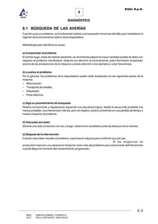 8 -3
8
DIAGNÓSTICO
Sidel S.p.A.
MAN. I4390.ES.USM000 (12/09/2013)
DOC. ROLL4.CAP.08.R01 (08/01/2010)
8.1 BÚSQUEDA DE LAS AVERÍAS
Cuando surja un problema, es fundamental realizar una búsqueda minuciosa del fallo para restablecer el
régimen de funcionamiento óptimo de la etiquetadora.
Metodología para identificar la causa:
a) Comprender el problema
En primer lugar, antes de intentar resolverlo, se recomienda adquirir la mayor cantidad posible de datos con
respecto al problema manifestado: observe con atención el inconveniente, pida información al operador
acerca de las prestaciones de la máquina y preste atención a los ejemplos y a las frecuencias.
b) Localice el problema
Por lo general, los problemas de la etiquetadora suelen estar localizados en las siguientes partes de la
máquina:
– Motorización;
– Transporte de botellas;
– Etiquetado;
– Parte eléctrica.
c) Siga un procedimiento de búsqueda
Realice correcciones y regulaciones siguiendo una secuencia lógica: desde la causa más probable a la
menos probable; una intervención intensa, pero sin objetivo, podría convertirse en una pérdida de tiempo e
incluso empeorar el problema.
d) Vaya paso por paso
Efectúe una sola corrección a la vez y luego, observe los resultados antes de efectuar otros intentos.
e) Después de la intervención
Cuando crea haber resuelto el problema, supervise la máquina para confirmar que así sea.
Si las exigencias de
producción imponen una reparación temporal, tome nota del problema para solucionarlo definitivamente
cuando llegue el momento del mantenimiento programado.
 
