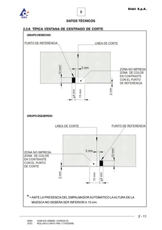 2 - 11
MAN. I4390.ES.USM000 (10/09/2013)
DOC. ROLL4Evo.CAP.01.R00 (17/03/2008)
DATOS TÉCNICOS
2
Sidel S.p.A.
2.3.8 TÍPICA VENTANA DE CENTRADO DE CORTE
GRUPO IZQUIERDO:
GRUPO DERECHO:
*=ANTE LA PRESENCIA DEL EMPALMADOR AUTOMATICO LAALTURA DE LA
MUESCA NO DEBERA SER INFERIOR A 15 mm.
 