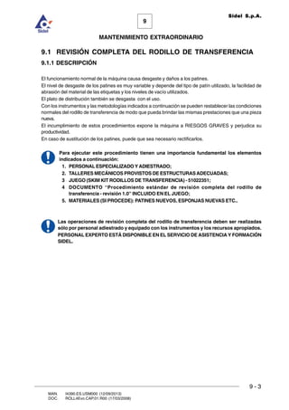 9
MANTENIMIENTO EXTRAORDINARIO
Sidel S.p.A.
9 - 3
MAN. I4390.ES.USM000 (12/09/2013)
DOC. ROLL4Evo.CAP.01.R00 (17/03/2008)
9.1 REVISIÓN COMPLETA DEL RODILLO DE TRANSFERENCIA
9.1.1 DESCRIPCIÓN
El funcionamiento normal de la máquina causa desgaste y daños a los patines.
El nivel de desgaste de los patines es muy variable y depende del tipo de patín utilizado, la facilidad de
abrasión del material de las etiquetas y los niveles de vacío utilizados.
El plato de distribución también se desgasta con el uso.
Con los instrumentos y las metodologías indicados a continuación se pueden restablecer las condiciones
normales del rodillo de transferencia de modo que pueda brindar las mismas prestaciones que una pieza
nueva.
El incumplimiento de estos procedimientos expone la máquina a RIESGOS GRAVES y perjudica su
productividad.
En caso de sustitución de los patines, puede que sea necesario rectificarlos.
Para ejecutar este procedimiento tienen una importancia fundamental los elementos
indicados a continuación:
1. PERSONAL ESPECIALIZADO Y ADIESTRADO;
2. TALLERES MECÁNICOS PROVISTOS DE ESTRUCTURASADECUADAS;
3 JUEGO (SKIM KIT RODILLOS DE TRANSFERENCIA) - 51022351;
4 DOCUMENTO “Procedimiento estándar de revisión completa del rodillo de
transferencia - revisión 1.0” INCLUIDO EN EL JUEGO;
5. MATERIALES (SI PROCEDE): PATINES NUEVOS, ESPONJAS NUEVAS ETC..
Las operaciones de revisión completa del rodillo de transferencia deben ser realizadas
sólo por personal adiestrado y equipado con los instrumentos y los recursos apropiados.
PERSONAL EXPERTO ESTÁ DISPONIBLE EN EL SERVICIO DE ASISTENCIA Y FORMACIÓN
SIDEL.
 