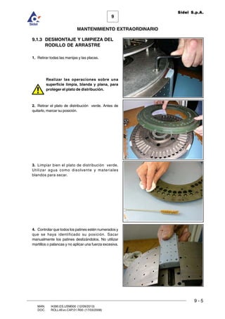 9
MANTENIMIENTO EXTRAORDINARIO
Sidel S.p.A.
9 - 5
MAN. I4390.ES.USM000 (12/09/2013)
DOC. ROLL4Evo.CAP.01.R00 (17/03/2008)
9.1.3 DESMONTAJE Y LIMPIEZA DEL
RODILLO DE ARRASTRE
1. Retirar todas las manijas y las placas.
Realizar las operaciones sobre una
superficie limpia, blanda y plana, para
proteger el plato de distribución.
2. Retirar el plato de distribución verde. Antes de
quitarlo, marcar su posición.
3. Limpiar bien el plato de distribución verde.
Utilizar agua como disolvente y materiales
blandos para secar.
4. Controlar que todos los patines estén numerados y
que se haya identificado su posición. Sacar
manualmente los patines deslizándolos. No utilizar
martillos o palancas y no aplicar una fuerza excesiva.
 