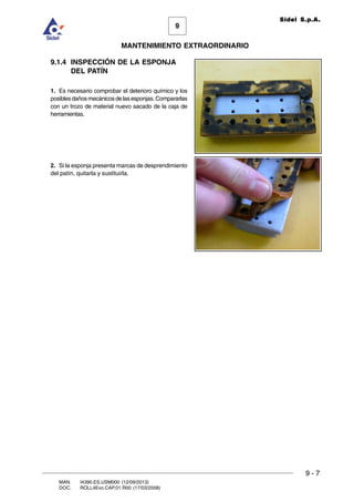 9
MANTENIMIENTO EXTRAORDINARIO
Sidel S.p.A.
9 - 7
MAN. I4390.ES.USM000 (12/09/2013)
DOC. ROLL4Evo.CAP.01.R00 (17/03/2008)
9.1.4 INSPECCIÓN DE LA ESPONJA
DEL PATÍN
1. Es necesario comprobar el deterioro químico y los
posiblesdañosmecánicosdelasesponjas.Compararlas
con un trozo de material nuevo sacado de la caja de
herramientas.
2. Si la esponja presenta marcas de desprendimiento
del patín, quitarla y sustituirla.
 