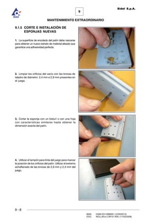 9
MANTENIMIENTO EXTRAORDINARIO
Sidel S.p.A.
9 - 8
MAN. I4390.ES.USM000 (12/09/2013)
DOC. ROLL4Evo.CAP.01.R00 (17/03/2008)
9.1.5 CORTE E INSTALACIÓN DE
ESPONJAS NUEVAS
1. La superficie de encolado del patín debe rascarse
para obtener un nuevo estrato de material alisado que
garantice una adhesividad perfecta.
2. Limpiar los orificios del vacío con las brocas de
taladro de diámetro 2,4 mm e 2,9 mm presentes en
el juego.
3. Cortar la esponja con un bisturí o con una hoja
con características similares hasta obtener la
dimensión exacta del patín.
4. Utilizar el tampón para tinta del juego para marcar
la posición de los orificios del patín. Utilizar el extremo
achaflanado de las brocas de 2,9 mm y 2,4 mm del
juego.
 