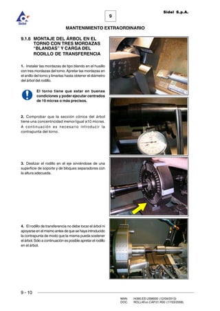 9
MANTENIMIENTO EXTRAORDINARIO
Sidel S.p.A.
9 - 10
MAN. I4390.ES.USM000 (12/09/2013)
DOC. ROLL4Evo.CAP.01.R00 (17/03/2008)
9.1.6 MONTAJE DEL ÁRBOL EN EL
TORNO CON TRES MORDAZAS
“BLANDAS” Y CARGA DEL
RODILLO DE TRANSFERENCIA
1. Instalar las mordazas de tipo blando en el husillo
con tres mordazas del torno.Apretar las mordazas en
el anillo del torno y limarlas hasta obtener el diámetro
del árbol del rodillo.
El torno tiene que estar en buenas
condiciones y poder ejecutar centrados
de 10 micras o más precisos.
2. Comprobar que la sección cónica del árbol
tiene una concentricidad menor/igual a10 micras.
A continuación es necesario introducir la
contrapunta del torno.
3. Deslizar el rodillo en el eje sirviéndose de una
superficie de soporte y de bloques separadores con
la altura adecuada.
4. El rodillo de transferencia no debe tocar el árbol ni
apoyarse en el mismo antes de que se haya introducido
la contrapunta de modo que la misma pueda sostener
el árbol. Sólo a continuación es posible apretar el rodillo
en el árbol.
 
