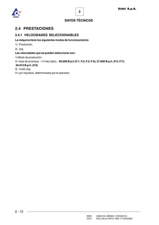 2 - 12
MAN. I4390.ES.USM000 (10/09/2013)
DOC. ROLL4Evo.CAP.01.R00 (17/03/2008)
DATOS TÉCNICOS
2
Sidel S.p.A.
2.4 PRESTACIONES
2.4.1 VELOCIDADES SELECCIONABLES
La máquina tiene los siguientes modos de funcionamiento:
1) Producción.
2) Jog
Las velocidades que se pueden seleccionar son:
1) Modo de producción
V= fase de arranque – V máx (bph).: 60.000 B.p.h (F.1; F.2; F.3; F.4); 27.600 B.p.h. (F.5; F.7);
26.910 B.p.h. (F.6)
2) modo Jog
V= por impulsos, determinados por el operador.
 