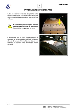 9
MANTENIMIENTO EXTRAORDINARIO
Sidel S.p.A.
9 - 12
MAN. I4390.ES.USM000 (12/09/2013)
DOC. ROLL4Evo.CAP.01.R00 (17/03/2008)
5. Es necesario quitar de los patines una
cantidad de material suficiente para obtener una
superficie alisada y alineada con la línea de los
orificios.
El corte de los patines en peek (patines
negros) debe realizarse utilizando
herramientas con punta al carburo.
6. Comprobar que en todos los patines toda la
superficie de contacto para el encolado haya sido
alisada. Si la superficie no ha sido alisada por
completo, es necesario cortar el rodillo con el step
siguiente.
 