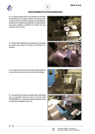 9
MANTENIMIENTO EXTRAORDINARIO
Sidel S.p.A.
9 - 14
MAN. I4390.ES.USM000 (12/09/2013)
DOC. ROLL4Evo.CAP.01.R00 (17/03/2008)
3. Los patines delanteros no se trabajan en el rodillo
de transferencia. El juego contiene un soporte para
acoger el patín de manera análoga a la acanaladura
presente en el rodillo de transferencia. El soporte tiene
que estar nivelado y alineado en la fresa con una
precisión de 10 micras.
4. El patín debe deslizarse en el soporte con la ayuda
de aceite para reducir la fricción y los daños a la
esponja.
5. El ángulo de la cabeza de la fresa debe ajustarse
con una barra de senos u otro instrumento análogo.
6. La superficie que hay que trabajar debe colorearse
con un marcador oscuro en seco y de forma NO
PERMANENTE. La coloración debe extenderse hasta
la superficie trabajada en el torno.
 