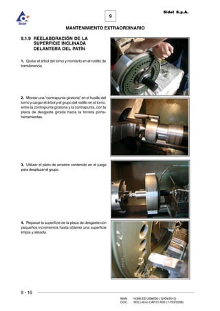 9
MANTENIMIENTO EXTRAORDINARIO
Sidel S.p.A.
9 - 16
MAN. I4390.ES.USM000 (12/09/2013)
DOC. ROLL4Evo.CAP.01.R00 (17/03/2008)
9.1.9 REELABORACIÓN DE LA
SUPERFICIE INCLINADA
DELANTERA DEL PATÍN
1. Quitar el árbol del torno y montarlo en el rodillo de
transferencia.
2. Montar una “contrapunta giratoria” en el husillo del
torno y cargar el árbol y el grupo del rodillo en el torno,
entre la contrapunta giratoria y la contrapunta, con la
placa de desgaste girada hacia la torreta porta-
herramientas.
3. Utilizar el plato de arrastre contenido en el juego
para desplazar el grupo.
4. Repasar la superficie de la placa de desgaste con
pequeños incrementos hasta obtener una superficie
limpia y alisada.
 