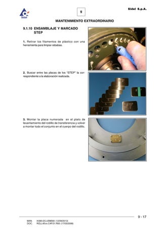 9
MANTENIMIENTO EXTRAORDINARIO
Sidel S.p.A.
9 - 17
MAN. I4390.ES.USM000 (12/09/2013)
DOC. ROLL4Evo.CAP.01.R00 (17/03/2008)
9.1.10 ENSAMBLAJE Y MARCADO
STEP
1. Retirar los filamentos de plástico con una
herramienta para limpiar rebabas.
2. Buscar entre las placas de los “STEP” la cor-
respondiente a la elaboración realizada.
3. Montar la placa numerada en el plato de
levantamiento del rodillo de transferencia y volver
a montar todo el conjunto en el cuerpo del rodillo.
 
