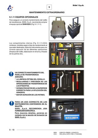 9
MANTENIMIENTO EXTRAORDINARIO
Sidel S.p.A.
9 - 18
MAN. I4390.ES.USM000 (12/09/2013)
DOC. ROLL4Evo.CAP.01.R00 (17/03/2008)
9.1.11 EQUIPOS OPCIONALES
Para asegurar un correcto mantenimiento del rodillo
de transferencia, SIDEL S.p.A. recomienda comprar
el equipo opcional SKIM BOX (Fig. 9.1.11-1).
Los compartimentos internos (Fig. 9.1.11-2/3/4)
contienen, divididos según el tipo de mantenimiento al
que están destinados, todos los instrumentos para una
correcta ejecución de las diferentes operaciones
(limpieza del rodillo, elaboración en el torno y fresado
de los patines etc).
UN CORRECTO MANTENIMIENTO DEL
RODILLO DE TRANSFERENCIA
ASEGURA:
* LA LIMPIEZA ÓPTIMA DEL RODILLO.
* REGULARIDAD Y PRECISIÓN DE LAS
OPERACIONES DE TRANSFERENCIA DE
LAS ETIQUETAS.
* PATINES PROVISTOS DE LASUPERFICIE
CORRECTA PARA LA APLICACIÓN DEL
ADHESIVO.
* MAYOR DURACIÓN DE LOS PATINES.
PARA UN USO CORRECTO DE LOS
INSTRUMENTOS CONTENIDOS EN EL
MALETÍN,
SIDEL S.p.A. RECOMIENDA UNA
FORMACIÓN ESPECÍFICA.
Para mayores detalles, ponerse en
contacto con la sección de formación de
SIDEL S.p.A.).
Fig.9.1.11 - 4
Fig.9.1.11 - 2
 
