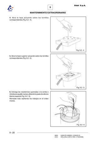 9
MANTENIMIENTO EXTRAORDINARIO
Sidel S.p.A.
9 - 20
MAN. I4390.ES.USM000 (12/09/2013)
DOC. ROLL4Evo.CAP.01.R00 (17/03/2008)
Fig. 9.2 - 4
Fig. 9.2 - 5
Fig. 9.2 - 6
4. Abra la tapa actuando sobre los tornillos
correspondientes (Fig. 9.2 - 4).
5. Abra la base superior actuando sobre los tornillos
correspondientes (Fig. 9.2 - 5).
6. Extraiga las resistencias quemadas o la sonda e
introduzca aquella nuevas utilizando la pasta de silicona
blanca especial (Fig. 9.2 - 6).
Reinstale todo repitiendo los trabajos en el orden
inverso.
 