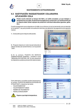 9
MANTENIMIENTO EXTRAORDINARIO
Sidel S.p.A.
9 - 21
MAN. I4390.ES.USM000 (12/09/2013)
DOC. ROLL4Evo.CAP.01.R00 (17/03/2008)
9.3 SUSTITUCIÓN RASQUETEADOR COLA/BARRA
APLICACIÓN COLA
Preste mucha atención al tanque Hot Melt y al rodillo encolador, ya que trabajan a
temperaturas muy altas. El personal encargado de la conducción y el mantenimiento de
la máquina debe utilizar equipos de protección individual adecuados (guantes, gafas,
etc.).
Cuando el pegamento que se deposita en el rodillo no es uniforme y ha se ha intervenido como se describe
en el capítulo 7, hay que proceder a la sustitución de la barra de aplicación de pegamento de la siguiente
manera:
1. Compruebe que la máquina esté parada.
2. Ponga la máquina en modo manual colocando el
selector de llave de mantenimiento (1) en la posición
JOG.
3. En la ventana PUESTA EN MARCHA
ADMINISTRADOR GENERAL, inhabilite la tecla
MÁQUINA EN CONTROL ON (2) para desactivar
los dispositivos auxiliares previamente seleccionados.
Como alternativa, es posible acceder directamente a
la ventana PUESTA EN MARCHA ESTACIÓN DE
ETIQUETADO y desactivar las teclas:
- CALENTAMIENTOS
- CALENTAMIENTO TUBOS
- BOMBA DE PEGAMENTO
- RODILLO ENCOLADOR
Espere a que baje la temperatura.
2 1
 