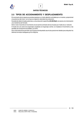 2 - 13
MAN. I4390.ES.USM000 (10/09/2013)
DOC. ROLL4Evo.CAP.01.R00 (17/03/2008)
DATOS TÉCNICOS
2
Sidel S.p.A.
2.5 TIPOS DE ACCIONAMIENTO Y DESPLAZAMIENTO
El movimiento de la máquina se produce gracias a un motor eléctrico controlado por un inversor, proporcional
a la potencia del motor, con el que se regula la velocidad de producción.
Excediendo determinadas potencias y una producción específica (42.000 Bph), se asocia a la motorización
una resistencia de frenado.
Dicho motor transmite el movimiento al carrusel de centrado de los envases por medio de un reductor.
A través de una serie de engranajes acoplados al engranaje central, se traslada el movimiento a las
estrellas de transporte de botellas y al sinfín.
Dos motorreductores permiten que el grupo de etiquetado asuma las posiciones ideales para etiquetar los
distintos formatos trabajados por la máquina.
 