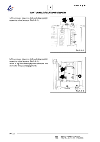 9
MANTENIMIENTO EXTRAORDINARIO
Sidel S.p.A.
9 - 22
MAN. I4390.ES.USM000 (12/09/2013)
DOC. ROLL4Evo.CAP.01.R00 (17/03/2008)
4. Desenrosque los pomos de la jaula de protección
para poder retirar la misma (Fig. 9.3 - 1).
5. Desenrosque los pomos de la jaula de protección
para poder retirar la misma (Fig. 9.3 - 1).
Utilice el agujero central (A) como extractor para
desmontar el raspador de pegamento.
Fig. 9.3 - 2
A
Fig. 9.3 - 1
 