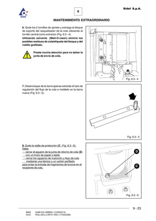 9
MANTENIMIENTO EXTRAORDINARIO
Sidel S.p.A.
9 - 23
MAN. I4390.ES.USM000 (12/09/2013)
DOC. ROLL4Evo.CAP.01.R00 (17/03/2008)
Fig. 9.3 - 5
Fig. 9.3 - 6
Fig. 9.3 - 4
C
D
6. Quite los 2 tornillos de apriete y extraiga el bloque
de soporte del rasqueteador de la cola utilizando el
tornillo central como extractor (Fig. 9.3 - 4).
Utilizando solvente (Melt-O-clean) elimine los
posibles residuos de cola/etiqueta del bloque y del
rodillo grafilado.
Preste mucha atención para no dañar la
junta de envío de cola.
7. Desenrosque de la barra apenas extraída el tubo de
regulación del flujo de la cola e instálelo en la barra
nueva (Fig. 9.3 - 5).
8. Quite la rejilla de protección (C - Fig. 9.3 - 6).
Debe:
- cerrar el agujero de la junta de retorno de cola (D)
con un trozo de papel o tejido
- cerrar los agujeros de inyección y flujo de cola
mediante una lámina o un cartón perfilado
para evitar la entrada de fragmentos de bronce en el
recipiente de cola.
 