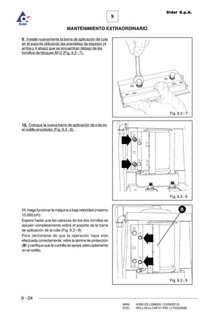 9
MANTENIMIENTO EXTRAORDINARIO
Sidel S.p.A.
9 - 24
MAN. I4390.ES.USM000 (12/09/2013)
DOC. ROLL4Evo.CAP.01.R00 (17/03/2008)
Fig. 9.3 - 7
Fig. 9.3 - 9
B
Fig. 9.3 - 8
9. Instale nuevamente la barra de aplicación de cola
en el soporte utilizando las arandelas de espesor (4
arriba y 4 abajo) que se encuentran debajo de los
tornillos de bloqueo M12 (Fig. 9.3 - 7).
10. Coloque la nueva barra de aplicación de cola en
el rodillo encolador (Fig. 9.3 - 8).
11. Hagafuncionarlamáquinaabajavelocidad(máximo
10.000 b/h).
Espere hasta que las cabezas de los dos tornillos se
apoyen completamente sobre el soporte de la barra
de aplicación de la cola (Fig. 9.3 - 9).
Para cerciorarse de que la operación haya sido
efectuada correctamente, retire la lámina de protección
(B) y verifique que la cuchilla se apoye adecuadamente
en el rodillo.
 