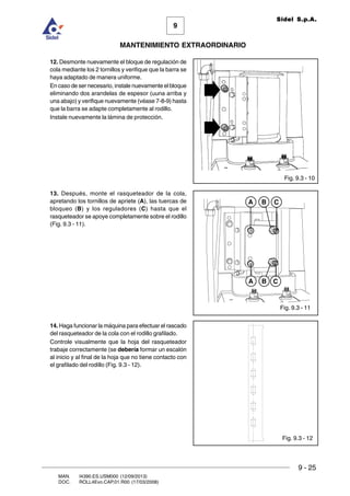 9
MANTENIMIENTO EXTRAORDINARIO
Sidel S.p.A.
9 - 25
MAN. I4390.ES.USM000 (12/09/2013)
DOC. ROLL4Evo.CAP.01.R00 (17/03/2008)
Fig. 9.3 - 11
Fig. 9.3 - 12
B CA
B CA
Fig. 9.3 - 10
12. Desmonte nuevamente el bloque de regulación de
cola mediante los 2 tornillos y verifique que la barra se
haya adaptado de manera uniforme.
En caso de ser necesario, instale nuevamente el bloque
eliminando dos arandelas de espesor (uuna arriba y
una abajo) y verifique nuevamente (véase 7-8-9) hasta
que la barra se adapte completamente al rodillo.
Instale nuevamente la lámina de protección.
13. Después, monte el rasqueteador de la cola,
apretando los tornillos de apriete (A), las tuercas de
bloqueo (B) y los reguladores (C) hasta que el
rasqueteador se apoye completamente sobre el rodillo
(Fig. 9.3 - 11).
14. Haga funcionar la máquina para efectuar el rascado
del rasqueteador de la cola con el rodillo grafilado.
Controle visualmente que la hoja del rasqueteador
trabaje correctamente (se debería formar un escalón
al inicio y al final de la hoja que no tiene contacto con
el grafilado del rodillo (Fig. 9.3 - 12).
 