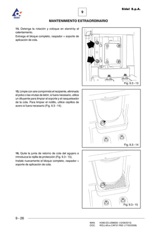 9
MANTENIMIENTO EXTRAORDINARIO
Sidel S.p.A.
9 - 26
MAN. I4390.ES.USM000 (12/09/2013)
DOC. ROLL4Evo.CAP.01.R00 (17/03/2008)
Fig. 9.3 - 15
Fig. 9.3 - 14
Fig. 9.3 - 13
14. Detenga la rotación y coloque en stand-by el
calentamiento.
Extraiga el bloque completo, raspador + soporte de
aplicación de cola.
15. Limpie con aire comprimido el recipiente, eliminado
el polvo o las virutas de latón; si fuera necesario, utilice
un diluyente para limpiar el soporte y el rasqueteador
de la cola. Para limpiar el rodillo, utilice cepillos de
acero si fuera necesario (Fig. 9.3 - 14).
16. Quite la junta de retorno de cola del agujero e
introduzca la rejilla de protección (Fig. 9.3 - 15).
Instale nuevamente el bloque completo, raspador +
soporte de aplicación de cola.
 