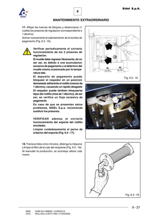 9
MANTENIMIENTO EXTRAORDINARIO
Sidel S.p.A.
9 - 27
MAN. I4390.ES.USM000 (12/09/2013)
DOC. ROLL4Evo.CAP.01.R00 (17/03/2008)
Fig. 9.3 - 18
Fig. 9.3 - 16
17. Aflojar las tuercas de bloqueo y desenroscar (1
vuelta) los presores de regulacion (correspondiente a
1 decimo).
Activar nuevamente el calentamiento de la bomba de
pegamento (Fig. 9.3 - 16).
Verificar periodicamente el correcto
funcionamiento de los 2 presores de
regulacion.
El muelle debe regresar libremente, de no
ser asì, es debido a una acumulacion
excesiva de pegamento o al deterioro del
muelle mismo ocasionado por la tempe-
ratura alta.
El deposito de pegamento puede
bloquear el raspador en un posicion
demasiado adherente al rodillo (menos de
1 dècimo), causando un rapido desgaste
El raspador puede tambien bloquearse
lejos del rodillo (mas de 1 dècimo), de ser
asì, se verifica un flujo excesivo de
pegamento
En caso de que se presenten estos
problemas, SIDEL S.p.a. recomienda
sustituir los presores.
VERIFICAR ademas el correcto
funcionamiento del soporte del rodillo
encolador.
Limpiar cuidadosamente el perno de
ortacion del soporte (Fig. 9.3 - 17).
18. Transcurridos cinco minutos, detenga la máquina
y limpie el filtro de la cola del recipiente (Fig. 9.3 - 18).
Al reanudar la producción, se aconseja utilizar cola
nueva.
 