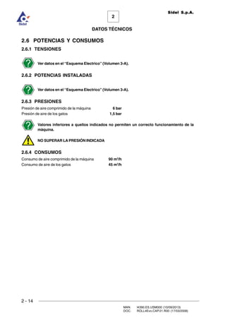 2 - 14
MAN. I4390.ES.USM000 (10/09/2013)
DOC. ROLL4Evo.CAP.01.R00 (17/03/2008)
DATOS TÉCNICOS
2
Sidel S.p.A.
2.6 POTENCIAS Y CONSUMOS
2.6.1 TENSIONES
Ver datos en el “Esquema Electrico” (Volumen 3-A).
2.6.2 POTENCIAS INSTALADAS
Ver datos en el “Esquema Electrico” (Volumen 3-A).
2.6.3 PRESIONES
Presión de aire comprimido de la máquina 6 bar
Presión de aire de los gatos 1,5 bar
Valores inferiores a quellos indicados no permiten un correcto funcionamiento de la
màquina.
NO SUPERAR LA PRESIÓN INDICADA
2.6.4 CONSUMOS
Consumo de aire comprimido de la máquina 90 m3
/h
Consumo de aire de los gatos 45 m3
/h
 