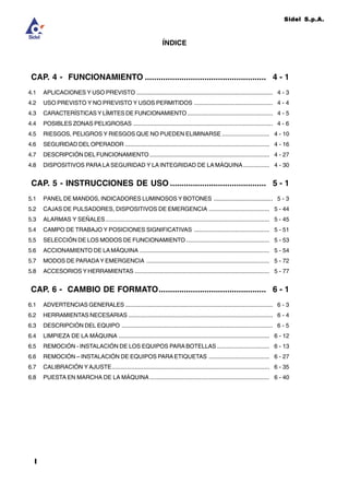 Sidel S.p.A.
II
CAP. 4 - FUNCIONAMIENTO ..................................................... 4 - 1
4.1 APLICACIONES Y USO PREVISTO ................................................................................... 4 - 3
4.2 USO PREVISTO Y NO PREVISTO Y USOS PERMITIDOS ................................................ 4 - 4
4.3 CARACTERÍSTICAS Y LÍMITES DE FUNCIONAMIENTO .................................................... 4 - 5
4.4 POSIBLES ZONAS PELIGROSAS ..................................................................................... 4 - 6
4.5 RIESGOS, PELIGROS Y RIESGOS QUE NO PUEDEN ELIMINARSE ............................. 4 - 10
4.6 SEGURIDAD DELOPERADOR ........................................................................................ 4 - 16
4.7 DESCRIPCIÓN DELFUNCIONAMIENTO ......................................................................... 4 - 27
4.8 DISPOSITIVOS PARA LA SEGURIDAD Y LA INTEGRIDAD DE LA MÁQUINA ................ 4 - 30
CAP. 5 - INSTRUCCIONES DE USO .......................................... 5 - 1
5.1 PANEL DE MANDOS, INDICADORES LUMINOSOS Y BOTONES .................................... 5 - 3
5.2 CAJAS DE PULSADORES, DISPOSITIVOS DE EMERGENCIA ..................................... 5 - 44
5.3 ALARMAS Y SEÑALES.................................................................................................... 5 - 45
5.4 CAMPO DE TRABAJO Y POSICIONES SIGNIFICATIVAS .............................................. 5 - 51
5.5 SELECCIÓN DE LOS MODOS DE FUNCIONAMIENTO................................................... 5 - 53
5.6 ACCIONAMIENTO DE LAMÁQUINA ............................................................................... 5 - 54
5.7 MODOS DE PARADAY EMERGENCIA ........................................................................... 5 - 72
5.8 ACCESORIOS Y HERRAMIENTAS .................................................................................. 5 - 77
CAP. 6 - CAMBIO DE FORMATO............................................... 6 - 1
6.1 ADVERTENCIAS GENERALES .......................................................................................... 6 - 3
6.2 HERRAMIENTAS NECESARIAS ........................................................................................ 6 - 4
6.3 DESCRIPCIÓN DEL EQUIPO ............................................................................................ 6 - 5
6.4 LIMPIEZA DE LA MÁQUINA ............................................................................................ 6 - 12
6.5 REMOCIÓN - INSTALACIÓN DE LOS EQUIPOS PARABOTELLAS ................................ 6 - 13
6.6 REMOCIÓN – INSTALACIÓN DE EQUIPOS PARA ETIQUETAS ..................................... 6 - 27
6.7 CALIBRACIÓN Y AJUSTE................................................................................................ 6 - 35
6.8 PUESTA EN MARCHA DE LA MÁQUINA ......................................................................... 6 - 40
ÍNDICE
 