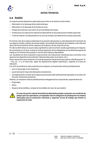 2 - 16
MAN. I4390.ES.USM000 (10/09/2013)
DOC. ROLL4Evo.CAP.01.R00 (17/03/2008)
DATOS TÉCNICOS
2
Sidel S.p.A.
2.8 RUIDO
La máquina posee dispositivos adecuados para limitar en la fuente el ruido emitido:
– Silenciador en la descarga de las electroválvulas;
– Silenciador en la descarga de la bomba de vacío;
– Chapas de protección que cubren el carrusel debajo de la base;
– Protecciones con película de material fonoabsorbente en las protecciones frontales (opcional);
– Túnel de material fonoabsorbente en la zona de entrada y de salida de los envases (opcional).
El nivel de ruido de la máquina detectado en la posición del operador no sólo depende del movimiento de
sus órganos móviles y del tipo de envase tratado, sino también del ambiente de instalación y del ruido que
deriva del funcionamiento de las máquinas de la planta y de las cintas de la línea.
Por ello es difícil ofrecer al usuario datos significativos sobre la emisión acústica generada por la máquina.
Se recomienda, por lo tanto, evaluar el nivel de exposición de los trabajadores en los diferentes lugares de
trabajo en el momento de la puesta en marcha de la máquina etiquetadora.
Los resultados de dicha evaluación proporcionarán las indicaciones necesarias para suministrar a los
operarios los dispositivos de protección individual adecuados (auriculares, etc.).
Dicha intervención será necesaria si el nivel de exposición del personal sea superior a 85 dB (posición “A”
- Fig. 2.8 - 1) y, en todo caso, según las disposiciones legales específicas y vigentes en el país de
utilización.
Con el fin de contener el ruido producido por la máquina, se recomienda verificar periódicamente:
– que no haya juego en los reductores;
– que la lubricación haya sido efectuada correctamente;
– el emplazamiento correcto de la máquina (que los pies estén perfectamente apoyados en el suelo a fin
de evitar vibraciones excesivas);
Además, es necesario verificar periódicamente el desgaste de los componentes, especialmente de:
– Engranajes;
– Sinfín;
– Equipos de las botellas y rampas de las botellas (en caso de que existan);
En caso de que los valores fonométricos detectados puedan comportar una condición de
peligro para los operadores, el empleador tiene la obligación de predisponer los medios
adecuados para la protección individual y organizar turnos de trabajo que limiten la
exposición al ruido.
 