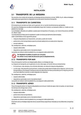 INSTALACIÓN
3 - 3
3
Sidel S.p.A.
MAN. I4390.ES.USM000 (10/09/2013)
DOC. ROLL4Evo.CAP.03.R00 (21/12/2009)
3.1 TRANSPORTE DE LA MÁQUINA
De acuerdo a los modos de transporte y la tipología de los productos a enviar, SIDELS.p.A. utiliza embalajes
adecuados para garantizar la integridad y la conservación durante el transporte.
3.1.1 TRANSPORTE EN CARRETERA
El transporte por carretera se hace, por lo general, con un camión de dimensiones apropiadas.
En caso de embalajes de una altura considerable (mayor de 4 metros), es necesario utilizar un medio con una
plataforma más baja.
Los embalajes utilizados son paletas o jaulas (para transportes en Europa) y, con menos frecuencia, también
se utilizan cajas.
Las etiquetadoras listas para la expedición suelen enviarse parcialmente desmontadas;
están subdivididas en las siguientes piezas:
– máquina etiquetadora con basamento, carrusel y cuadro de mando;
– partes de la cinta transportadora (para la entrada-salida de los envases de la máquina);
– armario eléctrico.
Se predisponen, además, embalajes para:
– equipos adicionales;
– dispositivos opcionales (como marcadores láser).
Las partes se colocan sobre la plataforma y se aseguran adecuadamente.
No desplazar la paleta y la jaula con una grúa.
No utilizar nunca redes de elevación para el desplazamiento.
3.1.2 TRANSPORTO POR MAR
Para el transporte marítimo es indispensable utilizar un embalaje de caja.
La máquina se transporta, por lo general, en una o dos cajas, en función de sus componentes:
– En la primera, más robusta y con el fondo reforzado, se coloca la máquina etiquetadora.
– La otra caja, más pequeña que la primera, contiene las partes desmontadas de la máquina, como la cinta
transportadora y los equipos necesarios para los diferentes formatos producidos por la máquina junto con
el armario eléctrico (cuando no está integrado a la máquina).
Se predisponen, además, embalajes para:
– equipos adicionales;
– dispositivos opcionales (como marcadores láser).
Las partes se colocan sobre la plataforma y se aseguran adecuadamente.
3.1.3 TRANSPORTE AÉREO
Para el transporte aéreo, la máquina etiquetadora se envía por medio de cajas o bien en jaulas, en caso de que
los tiempos de entrega sean cortos.
Se predisponen, además, embalajes para:
– equipos adicionales;
– partes de la cinta transportadora;
– dispositivos opcionales (como marcadores láser).
Las partes se colocan sobre la plataforma y se aseguran adecuadamente.
El tamaño de los embalajes depende de las características específicas indicadas por las diferentes compañías
aéreas.
 