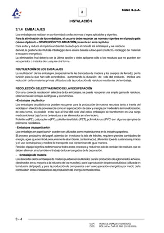 3 - 4
3
INSTALACIÓN
Sidel S.p.A.
MAN. I4390.ES.USM000 (10/09/2013)
DOC. ROLL4Evo.CAP.03.R00 (21/12/2009)
3.1.4 EMBALAJES
Los embalajes se realizan en conformidad con las normas o leyes aplicables y vigentes.
Para la eliminación de los embalajes, el usuario debe respetar las normas vigentes en el propio país
(véase el párrafo – DEMOLICIÓN YELIMINACIÓN presente en este capítulo).
Para evitar y reducir el impacto ambiental causado por el ciclo de los embalajes y los residuos
derivati, la gestione dei rifiuti da imballaggio deve essere basata sul recupero (riutilizzo, riciclaggio dei materiali
e recupero energetico).
La eliminación final debería ser la última opción y debe aplicarse sólo a los residuos que no pueden ser
recuperados o tratados de cualquier otra forma.
REUTILIZACIÓN DE LOS EMBALAJES
La reutilización de los embalajes, (especialmente las bancadas de madera y los cuerpos de llenado) por la
función para la que han sido concebidos, aumentando la duración de vida del producto, implica una
reducción de las materias primas utilizadas y de la producción de residuos resultantes del embalaje.
RECOLECCIÓN SELECTIVAE INICIO DE LARECUPERACIÓN
Con una correcta recolección selectiva de los embalajes, se puede recuperar una amplia gama de residuos,
obteniendo así ventajas ecológicas y económicas.
–Embalajes de plástico
Los embalajes de plástico se pueden recuperar para la producción de nuevos recursos tanto a través del
reciclajeenelsectordeprovenienciacomoenlaproducción decaloryenergíapormediodelatermovalorización;
de esta forma, es posible evitar que al final del ciclo vital estos embalajes se transformen en una carga
medioambiental bajo forma de residuos a ser eliminados en el vertedero.
Polietileno (PE), polipropileno (PP), polietilentereftalato (PET), polivinilcloruro (PVC) son algunos ejemplos de
polímeros reciclables.
- Embalajes de papel/cartón
Los embalajes en papel/cartón pueden ser utilizados como materia prima en la industria papelera.
El proceso productivo del papel, además de involucrar la tala de árboles, requiere grandes cantidades de
energía,agua(queseintroducenuevamentealambiente,contaminada),diferentestiposdesustanciasquímicas
y el uso de máquinas y medios de transporte que contaminan de igual manera.
Reciclar el papel significa redimensionar todos estos procesos y reducir no solo la cantidad de residuos que se
deben eliminar, sino también el trabajo de los encargados de la depuración.
– Embalajes de madera
Losdescartesdelosembalajesdemaderapuedenserreutilizadosparalaproduccióndeaglomeradosleñosos,
(destinados en su mayoría a la industria de los muebles), para la producción de pasta celulósica (utilizada en
la industria del papel), y para la producción de compuestos o en la recuperación energética por medio de la
combustión en las instalaciones de producción de energía termoeléctrica.
 