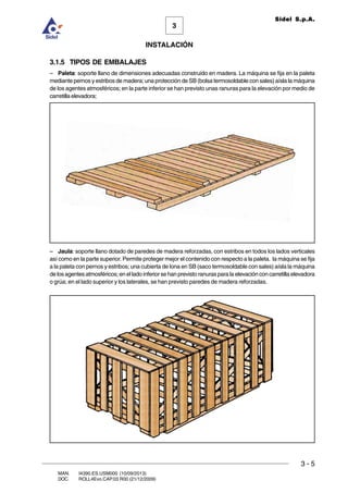 INSTALACIÓN
3 - 5
3
Sidel S.p.A.
MAN. I4390.ES.USM000 (10/09/2013)
DOC. ROLL4Evo.CAP.03.R00 (21/12/2009)
3.1.5 TIPOS DE EMBALAJES
– Paleta: soporte llano de dimensiones adecuadas construido en madera. La máquina se fija en la paleta
mediante pernos y estribos de madera; una protección de SB (bolsa termosoldable con sales) aísla la máquina
de los agentes atmosféricos; en la parte inferior se han previsto unas ranuras para la elevación por medio de
carretillaelevadora;
– Jaula: soporte llano dotado de paredes de madera reforzadas, con estribos en todos los lados verticales
así como en la parte superior. Permite proteger mejor el contenido con respecto a la paleta. la máquina se fija
a la paleta con pernos y estribos; una cubierta de lona en SB (saco termosoldable con sales) aísla la máquina
delosagentesatmosféricos;enelladoinferiorsehanprevistoranurasparalaelevaciónconcarretillaelevadora
o grúa; en el lado superior y los laterales, se han previsto paredes de madera reforzadas.
 