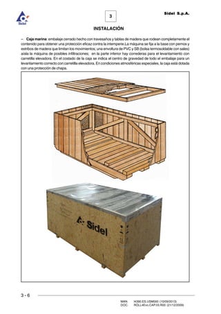 3 - 6
3
INSTALACIÓN
Sidel S.p.A.
MAN. I4390.ES.USM000 (10/09/2013)
DOC. ROLL4Evo.CAP.03.R00 (21/12/2009)
– Caja marina: embalaje cerrado hecho con travesaños y tablas de madera que rodean completamente el
contenido para obtener una protección eficaz contra la intemperie.La máquina se fija a la base con pernos y
estribos de madera que limitan los movimientos; una envoltura de PVC y SB (bolsa termosoldable con sales)
aísla la máquina de posibles infiltraciones; en la parte inferior hay correderas para el levantamiento con
carretilla elevadora. En el costado de la caja se indica el centro de gravedad de todo el embalaje para un
levantamiento correcto con carretilla elevadora. En condiciones atmosféricas especiales, la caja está dotada
con una protección de chapa.
 