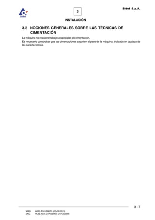 INSTALACIÓN
3 - 7
3
Sidel S.p.A.
MAN. I4390.ES.USM000 (10/09/2013)
DOC. ROLL4Evo.CAP.03.R00 (21/12/2009)
3.2 NOCIONES GENERALES SOBRE LAS TÉCNICAS DE
CIMENTACIÓN
La máquina no requiere trabajos especiales de cimentación.
Es necesario comprobar que las cimentaciones soporten el peso de la máquina, indicado en la placa de
las características.
 