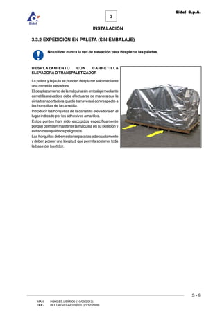 INSTALACIÓN
3 - 9
3
Sidel S.p.A.
MAN. I4390.ES.USM000 (10/09/2013)
DOC. ROLL4Evo.CAP.03.R00 (21/12/2009)
3.3.2 EXPEDICIÓN EN PALETA (SIN EMBALAJE)
No utilizar nunca la red de elevación para desplazar las paletas.
DESPLAZAMIENTO CON CARRETILLA
ELEVADORAO TRANSPALETIZADOR
La paleta y la jaula se pueden desplazar sólo mediante
una carretilla elevadora.
El desplazamiento de la máquina sin embalaje mediante
carretilla elevadora debe efectuarse de manera que la
cinta transportadora quede transversal con respecto a
las horquillas de la carretilla.
Introducir las horquillas de la carretilla elevadora en el
lugar indicado por los adhesivos amarillos.
Estos puntos han sido escogidos específicamente
porque permiten mantener la máquina en su posición y
evitan desequilibrios peligrosos.
Las horquillas deben estar separadas adecuadamente
y deben poseer una longitud que permita sostener toda
la base del bastidor.
 