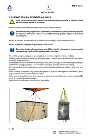 3 - 10
3
INSTALACIÓN
Sidel S.p.A.
MAN. I4390.ES.USM000 (10/09/2013)
DOC. ROLL4Evo.CAP.03.R00 (21/12/2009)
3.3.3 ENVÍO EN CAJA DE MADERA O JAULA
Si se han provisto equipos específicos para el desplazamiento de la máquina, utilice
exclusivamente el material entregado.
El equipo de elevación debe poder levantar el peso total (máquina + caja).
Las dimensiones y el peso de las cajas se encuentran en el documento de transporte (para
las máquinas destinadas a Italia) o en la lista de embalaje (para las máquinas destinadas
al extranjero).
La caja de embalaje permite desplazar la máquina con puente grúa o con carretilla elevadora.
DESPLAZAMIENTO CON CUERDAS O CABLES DEACERO
Es posible desplazar la máquina con una GRÚA sólo si la misma cuenta con las armellas
necesarias para la elevación mediante cables o correas.
Si se utiliza una grúa, asegurarse que los cables de elevación tengan las mismas medidas.
Pase los cables de elevación debajo de la base de la caja y engánchelos a la grúa de modo que queden
adheridos al lado de la caja.
Los cables de elevación deben tener una longitud adecuada para asegurar un transporte equilibrado y no
deben formar un ángulo superior a 45° con el eje vertical, para evitar esfuerzos transversales.
En estas condiciones, los cables deben resistir una fuerza estática de tracción igual a 1/4 del peso de la
máquina.
Antes de elevar la máquina, asegurarse que el gancho de la grúa quede perpendicular a la caja y que el
ángulo formado por los cables no exceda los 90°.
Cabe recordar que el baricentro de la máquina corresponde aproximadamente a su centro exacto (G),
como se indica en la siguiente imagen.
Después de colocarlo todo en el suelo, abra el embalaje.
 