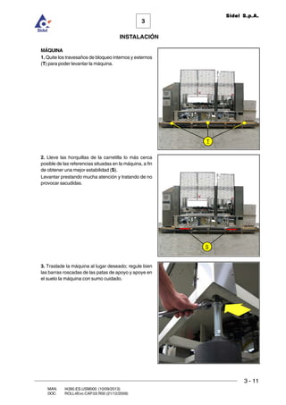 INSTALACIÓN
3 - 11
3
Sidel S.p.A.
MAN. I4390.ES.USM000 (10/09/2013)
DOC. ROLL4Evo.CAP.03.R00 (21/12/2009)
MÁQUINA
1. Quite los travesaños de bloqueo internos y externos
(T) para poder levantar la máquina.
2. Lleve las horquillas de la carretilla lo más cerca
posible de las referencias situadas en la máquina, a fin
de obtener una mejor estabilidad (S).
Levantar prestando mucha atención y tratando de no
provocar sacudidas.
3. Traslade la máquina al lugar deseado; regule bien
las barras roscadas de las patas de apoyo y apoye en
el suelo la máquina con sumo cuidado.
T
S
 