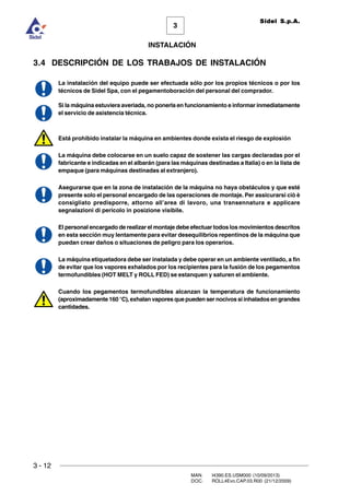 3 - 12
3
INSTALACIÓN
Sidel S.p.A.
MAN. I4390.ES.USM000 (10/09/2013)
DOC. ROLL4Evo.CAP.03.R00 (21/12/2009)
3.4 DESCRIPCIÓN DE LOS TRABAJOS DE INSTALACIÓN
La instalación del equipo puede ser efectuada sólo por los propios técnicos o por los
técnicos de Sidel Spa, con el pegamentoboración del personal del comprador.
Si la máquina estuviera averiada, no ponerla en funcionamiento e informar inmediatamente
el servicio de asistencia técnica.
Está prohibido instalar la máquina en ambientes donde exista el riesgo de explosión
La máquina debe colocarse en un suelo capaz de sostener las cargas declaradas por el
fabricante e indicadas en el albarán (para las máquinas destinadas a Italia) o en la lista de
empaque (para máquinas destinadas al extranjero).
Asegurarse que en la zona de instalación de la máquina no haya obstáculos y que esté
presente solo el personal encargado de las operaciones de montaje. Per assicurarsi ciò è
consigliato predisporre, attorno all’area di lavoro, una transennatura e applicare
segnalazioni di pericolo in posizione visibile.
El personal encargado de realizar el montaje debe efectuar todos los movimientos descritos
en esta sección muy lentamente para evitar desequilibrios repentinos de la máquina que
puedan crear daños o situaciones de peligro para los operarios.
La máquina etiquetadora debe ser instalada y debe operar en un ambiente ventilado, a fin
de evitar que los vapores exhalados por los recipientes para la fusión de los pegamentos
termofundibles (HOT MELT y ROLL FED) se estanquen y saturen el ambiente.
Cuando los pegamentos termofundibles alcanzan la temperatura de funcionamiento
(aproximadamente 160 °C), exhalan vapores que pueden ser nocivos si inhalados en grandes
cantidades.
 