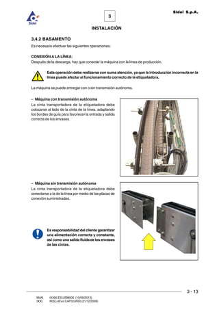 INSTALACIÓN
3 - 13
3
Sidel S.p.A.
MAN. I4390.ES.USM000 (10/09/2013)
DOC. ROLL4Evo.CAP.03.R00 (21/12/2009)
3.4.2 BASAMENTO
Es necesario efectuar las siguientes operaciones:
CONEXIÓN A LA LÍNEA:
Después de la descarga, hay que conectar la máquina con la línea de producción.
Esta operación debe realizarse con suma atención, ya que la introducción incorrecta en la
línea puede afectar el funcionamiento correcto de la etiquetadora.
La máquina se puede entregar con o sin transmisión autónoma.
– Máquina con transmisión autónoma
La cinta transportadora de la etiquetadora debe
colocarse al lado de la cinta de la línea, adaptando
los bordes de guía para favorecer la entrada y salida
correcta de los envases.
– Máquina sin transmisión autónoma
La cinta transportadora de la etiquetadora debe
conectarse a la de la línea por medio de las placas de
conexión suministradas.
Es responsabilidad del cliente garantizar
una alimentación correcta y constante,
así como una salida fluida de los envases
de las cintas.
 