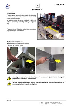3 - 14
3
INSTALACIÓN
Sidel S.p.A.
MAN. I4390.ES.USM000 (10/09/2013)
DOC. ROLL4Evo.CAP.03.R00 (21/12/2009)
NIVELACIÓN
Para completar la conexión correcta de la máquina a
la línea, hay que controlar que la misma esté
perfectamente nivelada.
1. Apoyar un nivel de burbuja en la parte superior de
la base, cerca del grupo de etiquetado, y luego girarlo
90°.
Para corregir la nivelación, utilizar los tornillos de
regulación de los pies de apoyo.
2. Aflojar la tuerca de bloqueo.
3. Realizar las regulaciones necesarias .
Apretar de nuevo la tuerca.
Si la máquina no estuviera bien nivelada, con el pasar del tiempo podría causar el desgaste
de piezas que no trabajan correctamente.
Verificar que todos los pies de soporte estén apoyados en el suelo, a fin de distribuir de
manera equitativa el peso de la máquina.
 