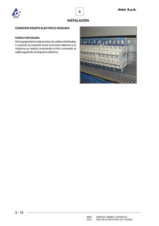 3 - 16
3
INSTALACIÓN
Sidel S.p.A.
MAN. I4390.ES.USM000 (10/09/2013)
DOC. ROLL4Evo.CAP.03.R00 (21/12/2009)
CONEXIÓN EQUIPO ELÉCTRICO/ MÁQUINA
Cables individuales
Si el equipamiento está provisto de cables individuales
o a granel, la conexión entre el armario eléctrico y la
máquina se realiza conectando el hilo numerado al
cable siguiendo el esquema eléctrico.
 