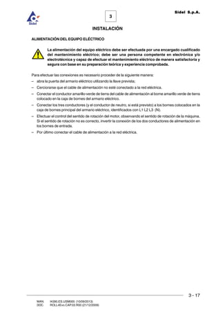 INSTALACIÓN
3 - 17
3
Sidel S.p.A.
MAN. I4390.ES.USM000 (10/09/2013)
DOC. ROLL4Evo.CAP.03.R00 (21/12/2009)
ALIMENTACIÓN DEL EQUIPO ELÉCTRICO
La alimentación del equipo eléctrico debe ser efectuada por una encargado cualificado
del mantenimiento eléctrico; debe ser una persona competente en electrónica y/o
electrotécnica y capaz de efectuar el mantenimiento eléctrico de manera satisfactoria y
segura con base en su preparación teórica y experiencia comprobada.
Para efectuar las conexiones es necesario proceder de la siguiente manera:
– abra la puerta del armario eléctrico utilizando la llave prevista;
– Cerciorarse que el cable de alimentación no esté conectado a la red eléctrica.
– Conectar el conductor amarillo-verde de tierra del cable de alimentación al borne amarillo verde de tierra
colocado en la caja de bornes del armario eléctrico.
– Conectar los tres conductores (y el conductor de neutro, si está previsto) a los bornes colocados en la
caja de bornes principal del armario eléctrico, identificados con L1 L2 L3 (N).
– Efectuar el control del sentido de rotación del motor, observando el sentido de rotación de la máquina.
Si el sentido de rotación no es correcto, invertir la conexión de los dos conductores de alimentación en
los bornes de entrada.
– Por último conectar el cable de alimentación a la red eléctrica.
 