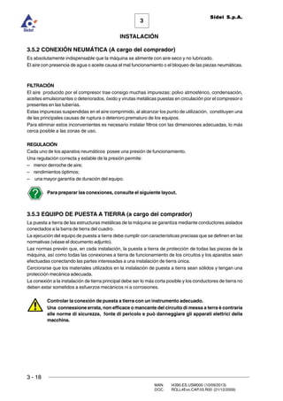 3 - 18
3
INSTALACIÓN
Sidel S.p.A.
MAN. I4390.ES.USM000 (10/09/2013)
DOC. ROLL4Evo.CAP.03.R00 (21/12/2009)
3.5.2 CONEXIÓN NEUMÁTICA (A cargo del comprador)
Es absolutamente indispensable que la máquina se alimente con aire seco y no lubricado.
El aire con presencia de agua o aceite causa el mal funcionamiento o el bloqueo de las piezas neumáticas.
FILTRACIÓN
El aire producido por el compresor trae consigo muchas impurezas: polvo atmosférico, condensación,
aceites emulsionantes o deteriorados, óxido y virutas metálicas puestas en circulación por el compresor o
presentes en las tuberías.
Estas impurezas suspendidas en el aire comprimido, al alcanzar los punto de utilización, constituyen una
de las principales causas de ruptura o deterioro prematuro de los equipos.
Para eliminar estos inconvenientes es necesario instalar filtros con las dimensiones adecuadas, lo más
cerca posible a las zonas de uso.
REGULACIÓN
Cada uno de los aparatos neumáticos posee una presión de funcionamiento.
Una regulación correcta y estable de la presión permite:
– menor derroche de aire;
– rendimientos óptimos;
– una mayor garantía de duración del equipo.
Para preparar las conexiones, consulte el siguiente layout.
3.5.3 EQUIPO DE PUESTA A TIERRA (a cargo del comprador)
La puesta a tierra de las estructuras metálicas de la máquina se garantiza mediante conductores aislados
conectados a la barra de tierra del cuadro.
La ejecución del equipo de puesta a tierra debe cumplir con características precisas que se definen en las
normativas (véase el documento adjunto).
Las normas prevén que, en cada instalación, la puesta a tierra de protección de todas las piezas de la
máquina, así como todas las conexiones a tierra de funcionamiento de los circuitos y los aparatos sean
efectuadas conectando las partes interesadas a una instalación de tierra única.
Cerciorarse que los materiales utilizados en la instalación de puesta a tierra sean sólidos y tengan una
protección mecánica adecuada.
La conexión a la instalación de tierra principal debe ser lo más corta posible y los conductores de tierra no
deben estar sometidos a esfuerzos mecánicos ni a corrosiones.
Controlar la conexión de puesta a tierra con un instrumento adecuado.
Una connessione errata, non efficace o mancante del circuito di messa a terra è contraria
alle norme di sicurezza, fonte di pericolo e può danneggiare gli apparati elettrici della
macchina.
 
