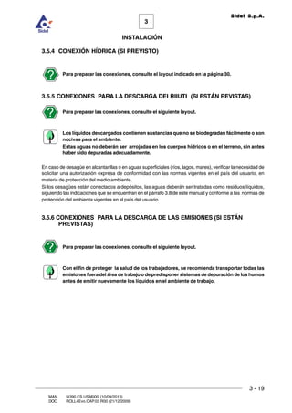 INSTALACIÓN
3 - 19
3
Sidel S.p.A.
MAN. I4390.ES.USM000 (10/09/2013)
DOC. ROLL4Evo.CAP.03.R00 (21/12/2009)
3.5.4 CONEXIÓN HÍDRICA (SI PREVISTO)
Para preparar las conexiones, consulte el layout indicado en la página 30.
3.5.5 CONEXIONES PARA LA DESCARGA DEI RIIUTI (SI ESTÁN REVISTAS)
Para preparar las conexiones, consulte el siguiente layout.
Los líquidos descargados contienen sustancias que no se biodegradan fácilmente o son
nocivas para el ambiente.
Estas aguas no deberán ser arrojadas en los cuerpos hídricos o en el terreno, sin antes
haber sido depuradas adecuadamente.
En caso de desagüe en alcantarillas o en aguas superficiales (ríos, lagos, mares), verificar la necesidad de
solicitar una autorización expresa de conformidad con las normas vigentes en el país del usuario, en
materia de protección del medio ambiente.
Si los desagües están conectados a depósitos, las aguas deberán ser tratadas como residuos líquidos,
siguiendo las indicaciones que se encuentran en el párrafo 3.8 de este manual y conforme a las normas de
protección del ambienta vigentes en el país del usuario.
3.5.6 CONEXIONES PARA LA DESCARGA DE LAS EMISIONES (SI ESTÁN
PREVISTAS)
Para preparar las conexiones, consulte el siguiente layout.
Con el fin de proteger la salud de los trabajadores, se recomienda transportar todas las
emisiones fuera del área de trabajo o de predisponer sistemas de depuración de los humos
antes de emitir nuevamente los líquidos en el ambiente de trabajo.
 