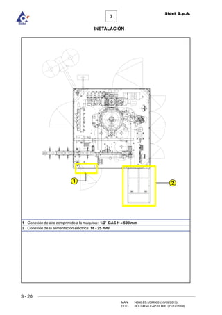 3 - 20
3
INSTALACIÓN
Sidel S.p.A.
MAN. I4390.ES.USM000 (10/09/2013)
DOC. ROLL4Evo.CAP.03.R00 (21/12/2009)
1 Conexión de aire comprimido a la máquina:: 1/2’ GAS H = 500 mm
2 Conexión de la alimentación eléctrica: 16 - 25 mm2
1 2
 