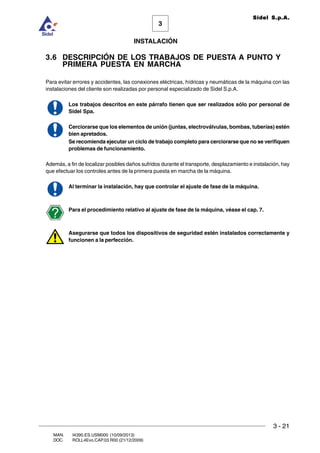 INSTALACIÓN
3 - 21
3
Sidel S.p.A.
MAN. I4390.ES.USM000 (10/09/2013)
DOC. ROLL4Evo.CAP.03.R00 (21/12/2009)
3.6 DESCRIPCIÓN DE LOS TRABAJOS DE PUESTA A PUNTO Y
PRIMERA PUESTA EN MARCHA
Para evitar errores y accidentes, las conexiones eléctricas, hídricas y neumáticas de la máquina con las
instalaciones del cliente son realizadas por personal especializado de Sidel S.p.A.
Los trabajos descritos en este párrafo tienen que ser realizados sólo por personal de
Sidel Spa.
Cerciorarse que los elementos de unión (juntas, electroválvulas, bombas, tuberías) estén
bien apretados.
Se recomienda ejecutar un ciclo de trabajo completo para cerciorarse que no se verifiquen
problemas de funcionamiento.
Además, a fin de localizar posibles daños sufridos durante el transporte, desplazamiento e instalación, hay
que efectuar los controles antes de la primera puesta en marcha de la máquina.
Al terminar la instalación, hay que controlar el ajuste de fase de la máquina.
Para el procedimiento relativo al ajuste de fase de la máquina, véase el cap. 7.
Asegurarse que todos los dispositivos de seguridad estén instalados correctamente y
funcionen a la perfección.
 