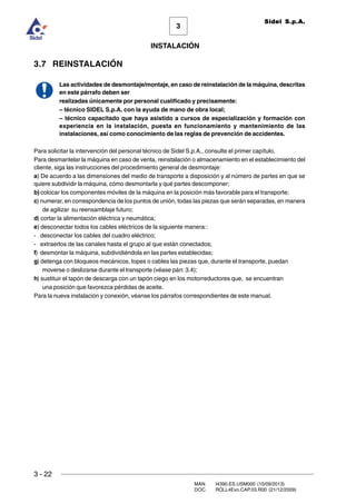 3 - 22
3
INSTALACIÓN
Sidel S.p.A.
MAN. I4390.ES.USM000 (10/09/2013)
DOC. ROLL4Evo.CAP.03.R00 (21/12/2009)
3.7 REINSTALACIÓN
Las actividades de desmontaje/montaje, en caso de reinstalación de la máquina, descritas
en este párrafo deben ser
realizadas únicamente por personal cualificado y precisamente:
– técnico SIDEL S.p.A. con la ayuda de mano de obra local;
– técnico capacitado que haya asistido a cursos de especialización y formación con
experiencia en la instalación, puesta en funcionamiento y mantenimiento de las
instalaciones, así como conocimiento de las reglas de prevención de accidentes.
Para solicitar la intervención del personal técnico de Sidel S.p.A., consulte el primer capítulo.
Para desmantelar la máquina en caso de venta, reinstalación o almacenamiento en el establecimiento del
cliente, siga las instrucciones del procedimiento general de desmontaje:
a) De acuerdo a las dimensiones del medio de transporte a disposición y al número de partes en que se
quiere subdividir la máquina, cómo desmontarla y qué partes descomponer;
b) colocar los componentes móviles de la máquina en la posición más favorable para el transporte;
c) numerar, en correspondencia de los puntos de unión, todas las piezas que serán separadas, en manera
de agilizar su reensamblaje futuro;
d) cortar la alimentación eléctrica y neumática;
e) desconectar todos los cables eléctricos de la siguiente manera::
- desconectar los cables del cuadro eléctrico;
- extraerlos de las canales hasta el grupo al que están conectados;
f) desmontar la máquina, subdividiéndola en las partes establecidas;
g) detenga con bloqueos mecánicos, topes o cables las piezas que, durante el transporte, puedan
moverse o deslizarse durante el transporte (véase párr. 3.4);
h) sustituir el tapón de descarga con un tapón ciego en los motorreductores que, se encuentran
una posición que favorezca pérdidas de aceite.
Para la nueva instalación y conexión, véanse los párrafos correspondientes de este manual.
 