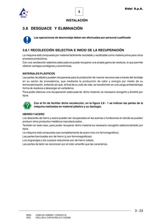 INSTALACIÓN
3 - 23
3
Sidel S.p.A.
MAN. I4390.ES.USM000 (10/09/2013)
DOC. ROLL4Evo.CAP.03.R00 (21/12/2009)
3.8 DESGUACE Y ELIMINACIÓN
Las operaciones de desmontaje deben ser efectuadas por personal cualificado
3.8.1 RECOLECCIÓN SELECTIVA E INICIO DE LA RECUPERACIÓN
La máquina está compuesta por material fácilmente reciclable y reutilizable como materia prima para otros
procesos productivos.
Con una recolección selectiva adecuada se puede recuperar una amplia gama de residuos, lo que permite
obtener ventajas ecológicas y económicas.
MATERIALES PLÁSTICOS
Las partes de plástico pueden recuperarse para la producción de nuevos recursos sea a través del reciclaje
en su sector de procedencia, que mediante la producción de calor y energía por medio de su
termovalorización, evitando así que, al final de su ciclo de vida, se transformen en una carga ambiental bajo
forma de residuos a descargar en vertederos.
Para poder efectuar una recuperación adecuada de dicho material, es necesario recogerlo y dividirlo por
tipos.
Con el fin de facilitar dicha recolección, en la figura 3.8 - 1 se indican las partes de la
máquina realizadas en material plástico y su tipología.
HIERRO YACERO
Los descartes de hierro y acero pueden ser recuperados en las acerías o fundiciones en donde se pueden
producir otros productos metálicos manufacturados .
También en este caso, para poder recuperar dicho material es necesario recogerlo seleccionándolo por
tipos.
La máquina está compuesta casi completamente de acero inox (no ferromagnético).
Las partes barnizadas son de hierro (y son ferromagnéticas).
Los engranajes y los cuerpos reductores son de hierro colado.
Las partes de latón se reconocen por el color amarillo que las caracteriza.
 