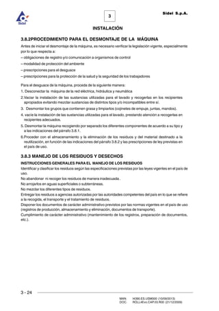 3 - 24
3
INSTALACIÓN
Sidel S.p.A.
MAN. I4390.ES.USM000 (10/09/2013)
DOC. ROLL4Evo.CAP.03.R00 (21/12/2009)
3.8.2PROCEDIMIENTO PARA EL DESMONTAJE DE LA MÁQUINA
Antes de iniciar el desmontaje de la máquina, es necesario verificar la legislación vigente, especialmente
por lo que respecta a:
– obligaciones de registro y/o comunicación a organismos de control
– modalidad de protección del ambiente
– prescripciones para el desguace
– prescripciones para la protección de la salud y la seguridad de los trabajadores
Para el desguace de la máquina, proceda de la siguiente manera:
1. Desconectar la máquina de la red eléctrica, hidráulica y neumática
2.Vaciar la instalación de las sustancias utilizadas para el lavado y recogerlas en los recipientes
apropiados evitando mezclar sustancias de distintos tipos y/o incompatibles entre sí.
3. Desmontar los grupos que contienen grasa y limpiarlos (cojinetes de empuje, juntas, mandos).
4. vacíe la instalación de las sustancias utilizadas para el lavado, prestando atención a recogerlas en
recipientes adecuados.
5. Desmontar la máquina recogiendo por separado los diferentes componentes de acuerdo a su tipo y
a las indicaciones del párrafo 3.8.1.
6.Proceder con el almacenamiento y la eliminación de los residuos y del material destinado a la
reutilización, en función de las indicaciones del párrafo 3.8.2 y las prescripciones de ley previstas en
el país de uso.
3.8.3 MANEJO DE LOS RESIDUOS Y DESECHOS
INSTRUCCIONES GENERALES PARA EL MANEJO DE LOS RESIDUOS
Identificar y clasificar los residuos según las especificaciones previstas por las leyes vigentes en el país de
uso.
No abandonar ni recoger los residuos de manera inadecuada .
No arrojarlos en aguas superficiales o subterráneas.
No mezclar los diferentes tipos de residuos.
Entregar los residuos a agencias autorizadas por las autoridades competentes del país en lo que se refiere
a la recogida, el transporte y el tratamiento de residuos.
Disponer los documentos de carácter administrativo previstos por las normas vigentes en el país de uso
(registros de producción, almacenamiento y eliminación, documentos de transporte).
Cumplimiento de carácter administrativo (mantenimiento de los registros, preparación de documentos,
etc.).
 