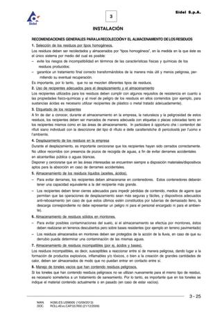 INSTALACIÓN
3 - 25
3
Sidel S.p.A.
MAN. I4390.ES.USM000 (10/09/2013)
DOC. ROLL4Evo.CAP.03.R00 (21/12/2009)
RECOMENDACIONES GENERALES PARALARECOLECCIÓNY EL ALMACENAMIENTO DELOSRESIDUOS
1. Selección de los residuos por tipos homogéneos.
Los residuos deben ser recolectados y almacenados por “tipos homogéneos”, en la medida en la que éste es
el único sistema por medio del cual es posible:
– evite los riesgos de incompatibilidad en términos de las características físicas y químicas de los
residuos producidos;
– garantice un tratamiento final correcto transformándolos de la manera más útil y menos peligrosa, per-
mitiendo su eventual recuperación.
Es importante, por lo tanto, que no se mezclen diferentes tipos de residuos.
2. Uso de recipientes adecuados para el desplazamiento y el almacenamiento
Los recipientes utilizados para los residuos deben cumplir con algunos requisitos de resistencia en cuanto a
las propiedades fisico-químicas y al nivel de peligro de los residuos en ellos contenidos (por ejemplo, para
sustancias ácidas es necesario utilizar recipientes de plástico o metal tratado adecuadamente).
3. Etiquetado de los recipientes
A fin de dar a conocer, durante el almacenamiento en la empresa, la naturaleza y la peligrosidad de estos
residuos, los recipientes deben ser marcados de manera adecuada con etiquetas o placas colocadas tanto en
los recipientes mismos como en las áreas de almacenamiento. In particolare è opportuno che i contenitori dei
rifiuti siano individuati con la descrizione del tipo di rifiuto e delle caratteristiche di pericolosità per l’uomo e
l’ambiente.
4. Desplazamiento de los residuos en la empresa
Durante el desplazamiento, es importante cerciorarse que los recipientes hayan sido cerrados correctamente.
No utilice recorridos con presencia de pozos de recogida de aguas, a fin de evitar derrames accidentales
en alcantarillas pública o aguas blancas.
Disponer y cerciorarse que en las áreas interesadas se encuentren siempre a disposición materiales/dispositivos
aptos para la absorción en caso de derrames accidentales.
5. Almacenamiento de los residuos líquidos (aceites, ácidos).
– Para evitar derrames, los recipientes deben almacenarse en contenedores. Estos contenedores deberán
tener una capacidad equivalente a la del recipiente más grande.
– Los recipientes deben tener cierres adecuados para impedir pérdidas de contenido, medios de agarre que
permitan que las operaciones de desplazamiento sean más seguras y fáciles, y dispositivos adecuados
anti-rebosamiento (en caso de que estos últimos estén constituidos por tuberías de demasiado lleno, la
descarga correspondiente no debe representar un peligro ni para el personal encargado ni para el ambien-
te).
6. Almacenamiento de residuos sólidos en montones.
– Para evitar posibles contaminaciones del suelo, si el almacenamiento se efectúa por montones, éstos
deben realizarse en terrenos descubiertos pero sobre bases resistentes (por ejemplo en terreno pavimentado)
– Los residuos almacenados en montones deben ser protegidos de la acción de la lluvia, en caso de que su
derrubio pueda determinar una contaminación de las mismas aguas.
7. Almacenamiento de residuos incompatibles (por ej. ácidos y bases).
Los residuos incompatibles, es decir, susceptibles a reaccionar entre sí de manera peligrosa, dando lugar a la
formación de productos explosivos, inflamables y/o tóxicos, o bien a la creación de grandes cantidades de
calor, deben ser almacenados de modo que no puedan entrar en contacto entre sí.
8. Manejo de toneles vacíos que han contenido residuos peligrosos.
Si los toneles que han contenido residuos peligrosos no se utilizan nuevamente para el mismo tipo de residuo,
es necesario someterlos a un tratamiento de saneamiento. Por lo tanto, es importante que en los toneles se
indique el material contenido actualmente o en pasado (en caso de estar vacíos).
 